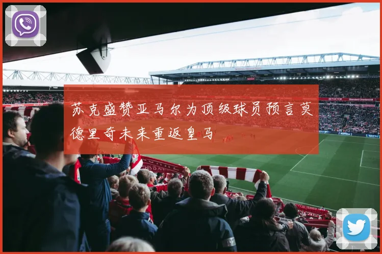 苏克盛赞亚马尔为顶级球员预言莫德里奇未来重返皇马