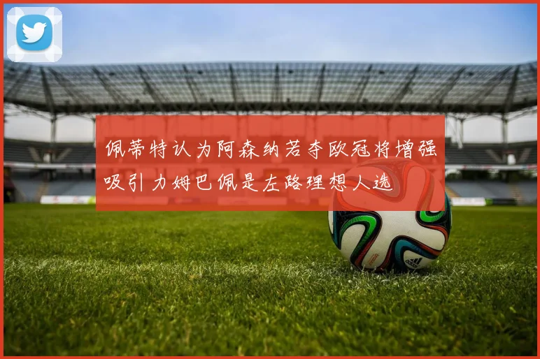 佩蒂特认为阿森纳若夺欧冠将增强吸引力姆巴佩是左路理想人选