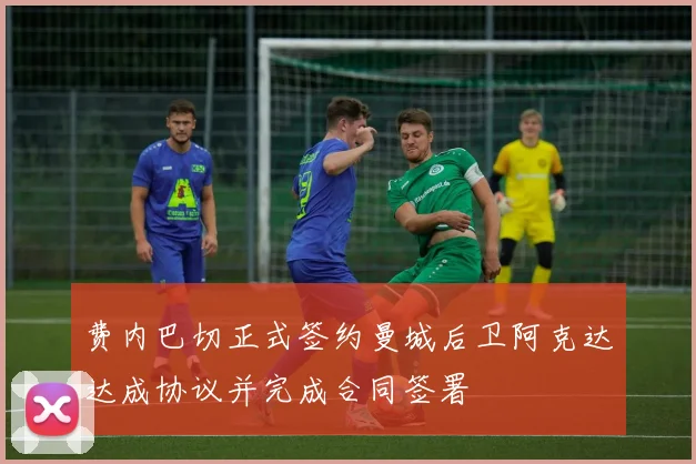 费内巴切正式签约曼城后卫阿克达达成协议并完成合同签署
