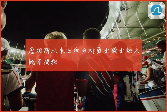 詹姆斯未来去向分析勇士骑士热火概率揭秘