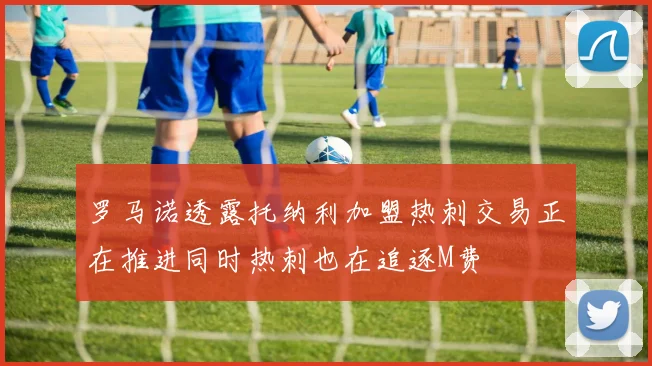 罗马诺透露托纳利加盟热刺交易正在推进同时热刺也在追逐M费