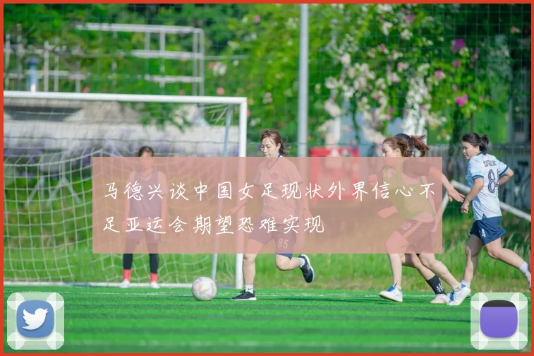 马德兴谈中国女足现状外界信心不足亚运会期望恐难实现