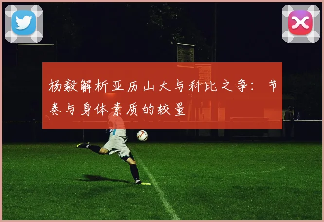 杨毅解析亚历山大与科比之争：节奏与身体素质的较量