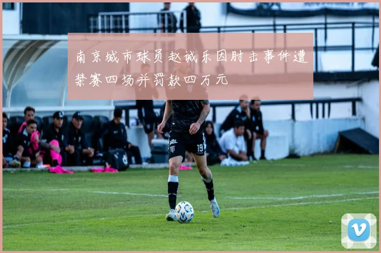南京城市球员赵诚乐因肘击事件遭禁赛四场并罚款四万元
