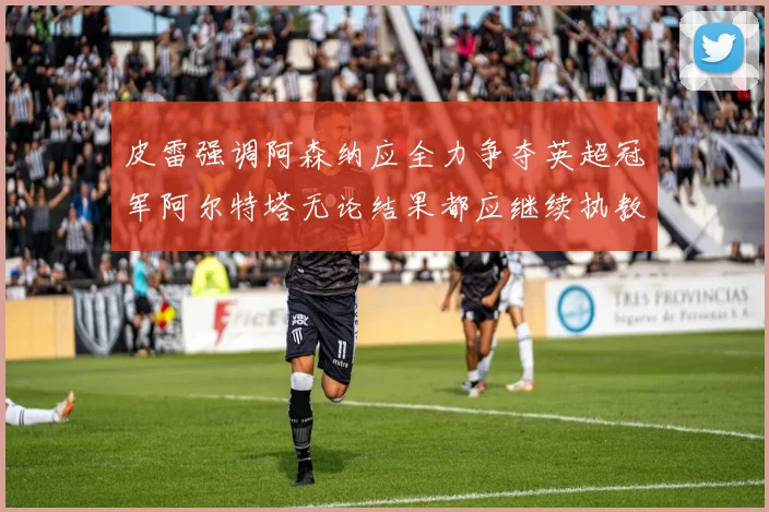 皮雷强调阿森纳应全力争夺英超冠军阿尔特塔无论结果都应继续执教