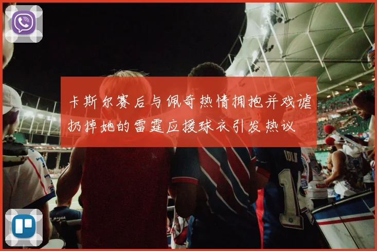 卡斯尔赛后与佩奇热情拥抱并戏谑扔掉她的雷霆应援球衣引发热议