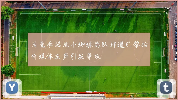 马竞承诺放小蜘蛛离队却遭巴黎抬价媒体发声引发争议