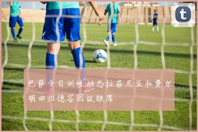 巴萨今日训练动态拉菲尼亚和费尔明回归德容因故缺席