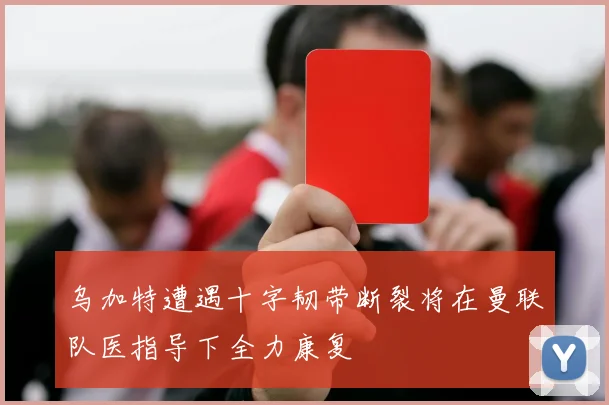 乌加特遭遇十字韧带断裂将在曼联队医指导下全力康复