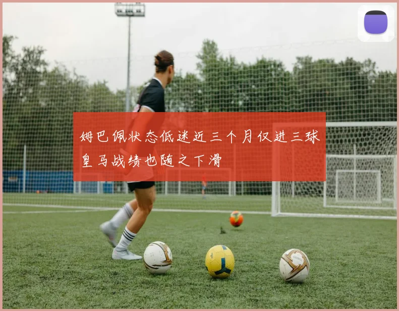 姆巴佩状态低迷近三个月仅进三球皇马战绩也随之下滑
