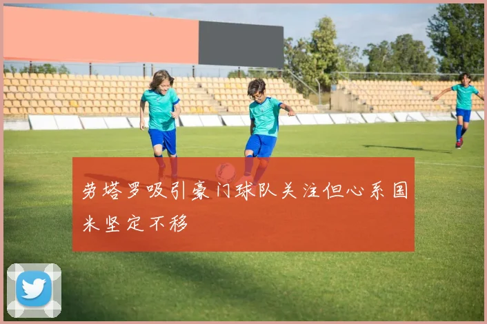 劳塔罗吸引豪门球队关注但心系国米坚定不移