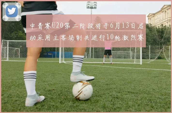 中青赛U20第二阶段将于6月13日启动采用主客场制共进行10轮激烈赛事