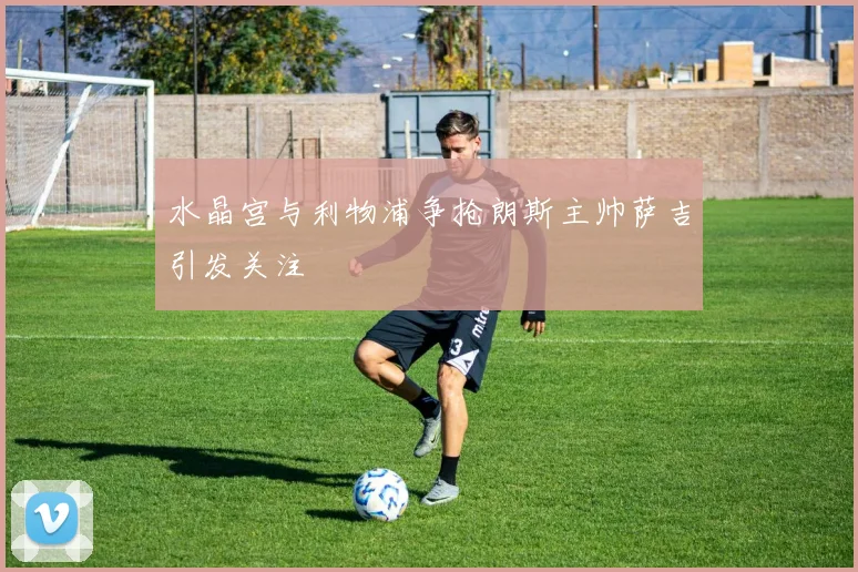 水晶宫与利物浦争抢朗斯主帅萨吉引发关注
