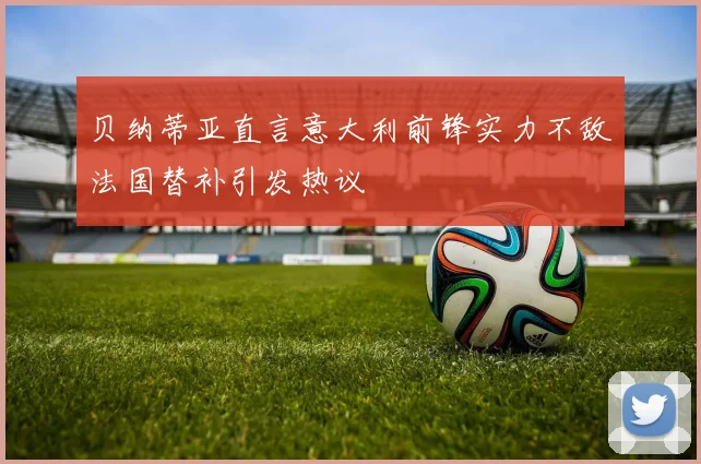 贝纳蒂亚直言意大利前锋实力不敌法国替补引发热议