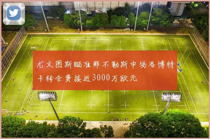 尤文图斯瞄准那不勒斯中场洛博特卡转会费接近3000万欧元