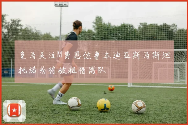 皇马关注M费恩佐鲁本迪亚斯马斯坦托诺或将被租借离队