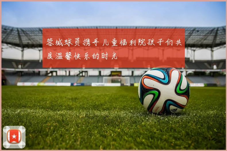 蓉城球员携手儿童福利院孩子们共度温馨快乐的时光